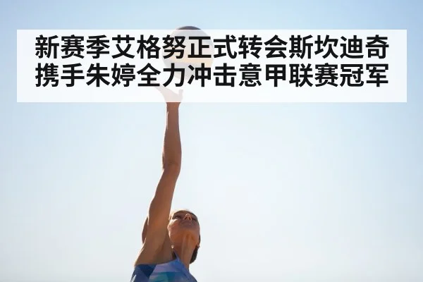 新赛季艾格努正式转会斯坎迪奇携手朱婷全力冲击意甲联赛冠军